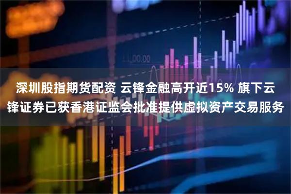深圳股指期货配资 云锋金融高开近15% 旗下云锋证券已获香港证监会批准提供虚拟资产交易服务