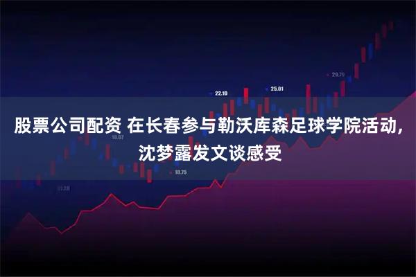 股票公司配资 在长春参与勒沃库森足球学院活动, 沈梦露发文谈感受