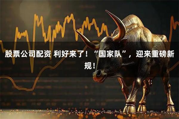 股票公司配资 利好来了！“国家队”，迎来重磅新规！