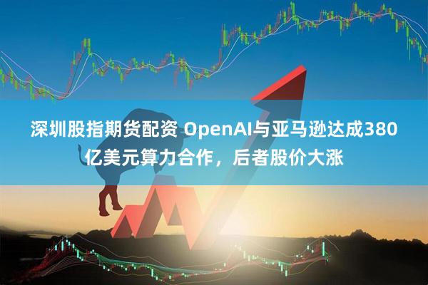 深圳股指期货配资 OpenAI与亚马逊达成380亿美元算力合作，后者股价大涨