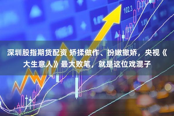 深圳股指期货配资 矫揉做作、扮嫩撒娇，央视《大生意人》最大败笔，就是这位戏混子