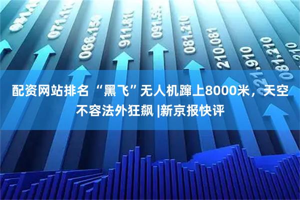 配资网站排名 “黑飞”无人机蹿上8000米，天空不容法外狂飙 |新京报快评
