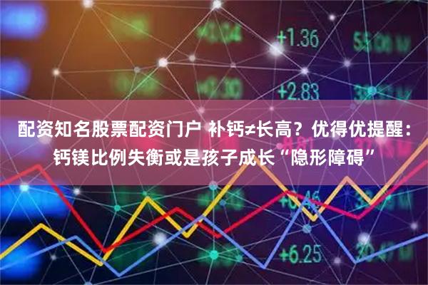 配资知名股票配资门户 补钙≠长高？优得优提醒：钙镁比例失衡或是孩子成长“隐形障碍”