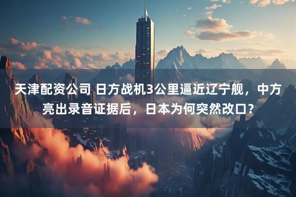 天津配资公司 日方战机3公里逼近辽宁舰，中方亮出录音证据后，日本为何突然改口？