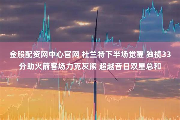 金股配资网中心官网 杜兰特下半场觉醒 独揽33分助火箭客场力克灰熊 超越昔日双星总和