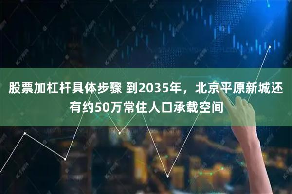 股票加杠杆具体步骤 到2035年，北京平原新城还有约50万常住人口承载空间