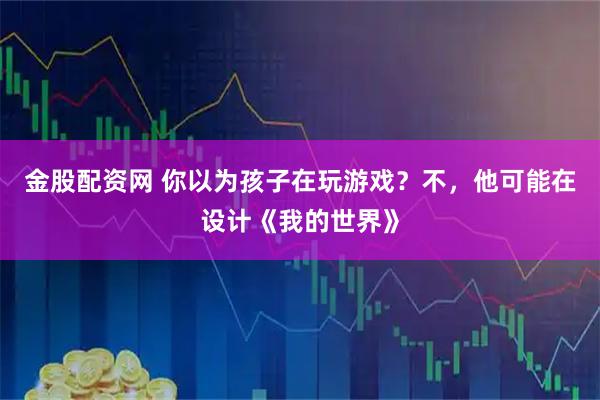金股配资网 你以为孩子在玩游戏？不，他可能在设计《我的世界》