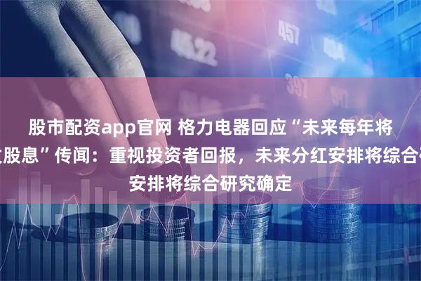 股市配资app官网 格力电器回应“未来每年将不再派发股息”传闻：重视投资者回报，未来分红安排将综合研究确定