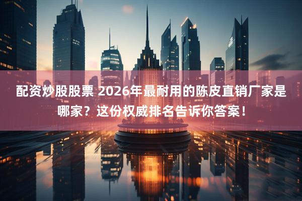 配资炒股股票 2026年最耐用的陈皮直销厂家是哪家？这份权威排名告诉你答案！