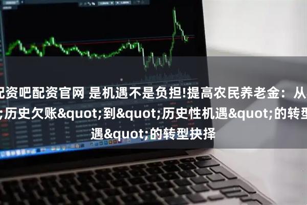 配资吧配资官网 是机遇不是负担!提高农民养老金：从"历史欠账"到"历史性机遇"的转型抉择