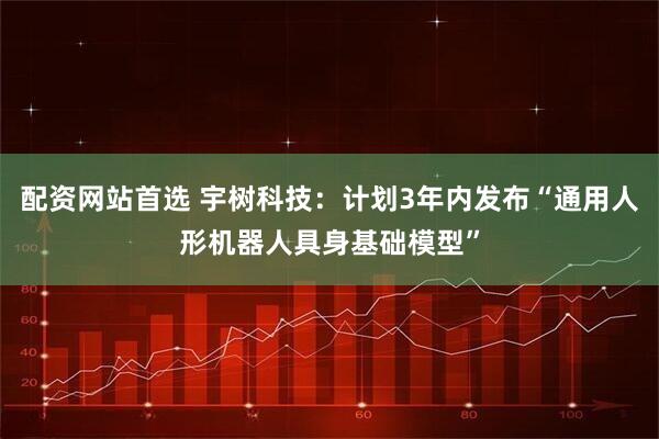 配资网站首选 宇树科技：计划3年内发布“通用人形机器人具身基础模型”