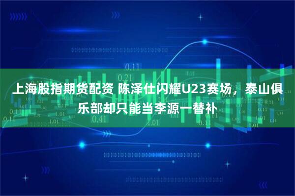 上海股指期货配资 陈泽仕闪耀U23赛场,泰山俱乐部却只能当李源一替补