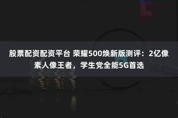 股票配资配资平台 荣耀500焕新版测评：2亿像素人像王者，学生党全能5G首选