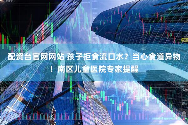 配资台官网网站 孩子拒食流口水？当心食道异物！南区儿童医院专家提醒