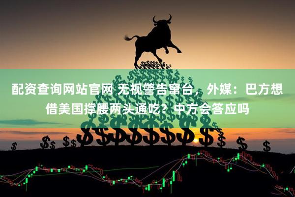 配资查询网站官网 无视警告窜台，外媒：巴方想借美国撑腰两头通吃？中方会答应吗