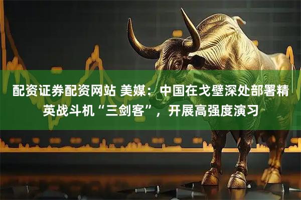 配资证券配资网站 美媒：中国在戈壁深处部署精英战斗机“三剑客”，开展高强度演习