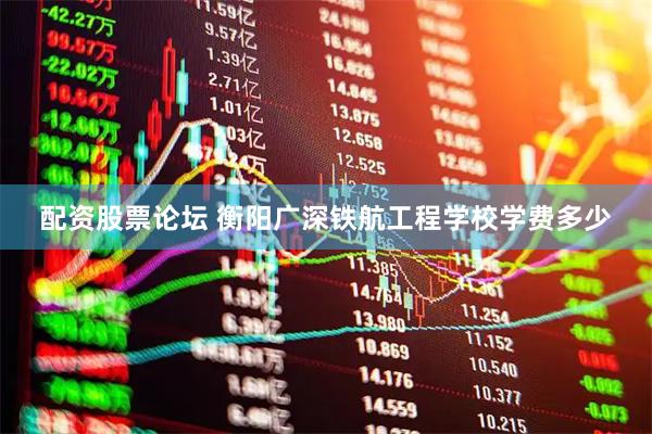 配资股票论坛 衡阳广深铁航工程学校学费多少