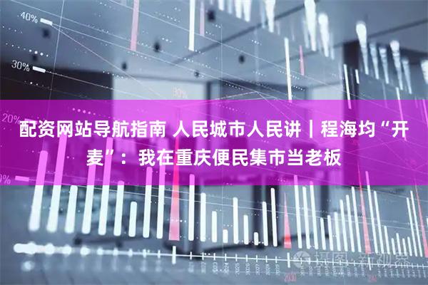 配资网站导航指南 人民城市人民讲｜程海均“开麦”：我在重庆便民集市当老板
