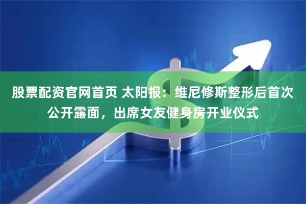 股票配资官网首页 太阳报：维尼修斯整形后首次公开露面，出席女友健身房开业仪式