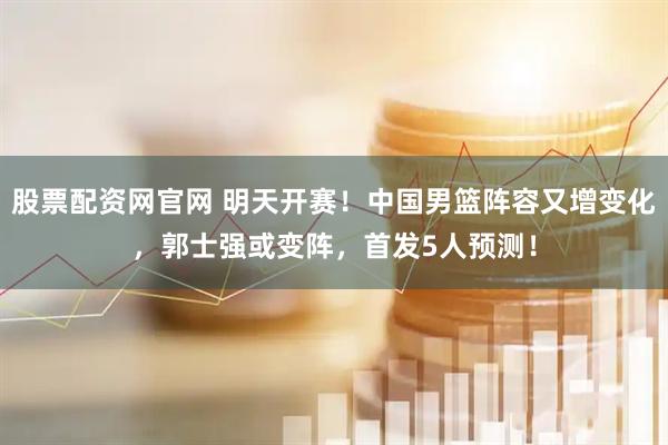 股票配资网官网 明天开赛！中国男篮阵容又增变化，郭士强或变阵，首发5人预测！